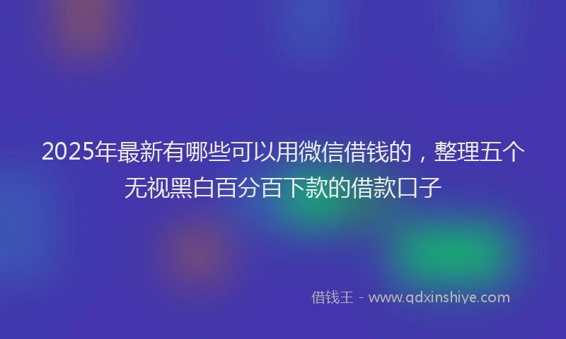 2025年最新有哪些可以用微信借钱的，整理五个无视黑白百分百下款的借款口子