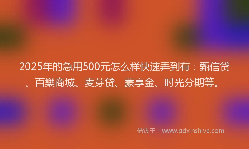 2025年的急用500元怎么样快速弄到有：甄信贷、百樂商城、麦芽贷、蒙享金、时光分期等。