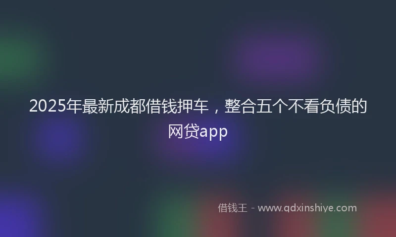 2025年最新成都借钱押车，整合五个不看负债的网贷app