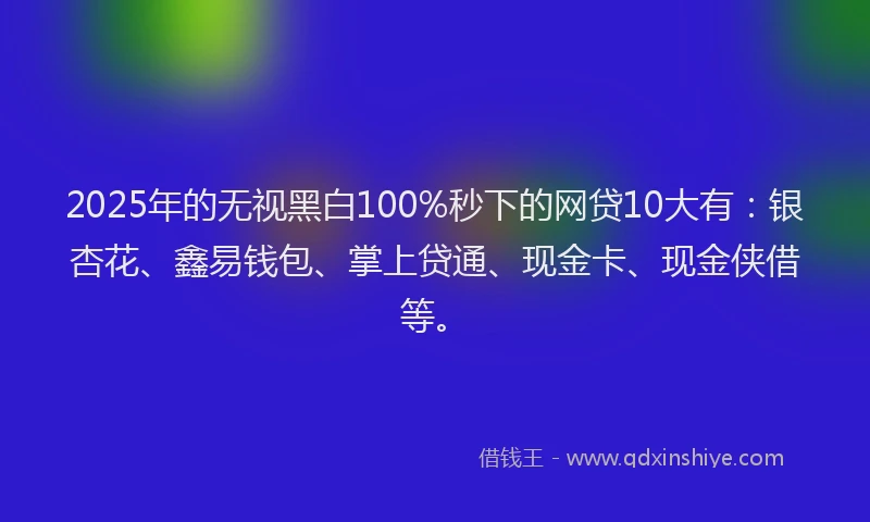 2025年的无视黑白100%秒下的网贷10大有：银杏花、鑫易钱包、掌上贷通、现金卡、现金侠借等。