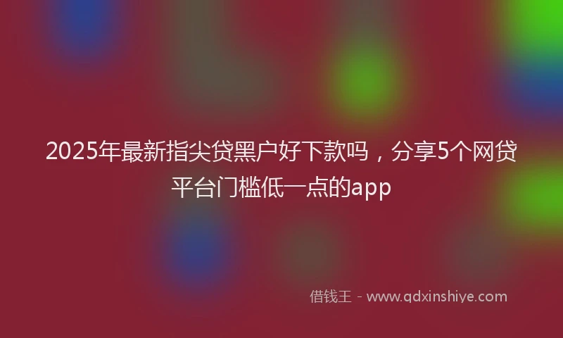 2025年最新指尖贷黑户好下款吗，分享5个网贷平台门槛低一点的app