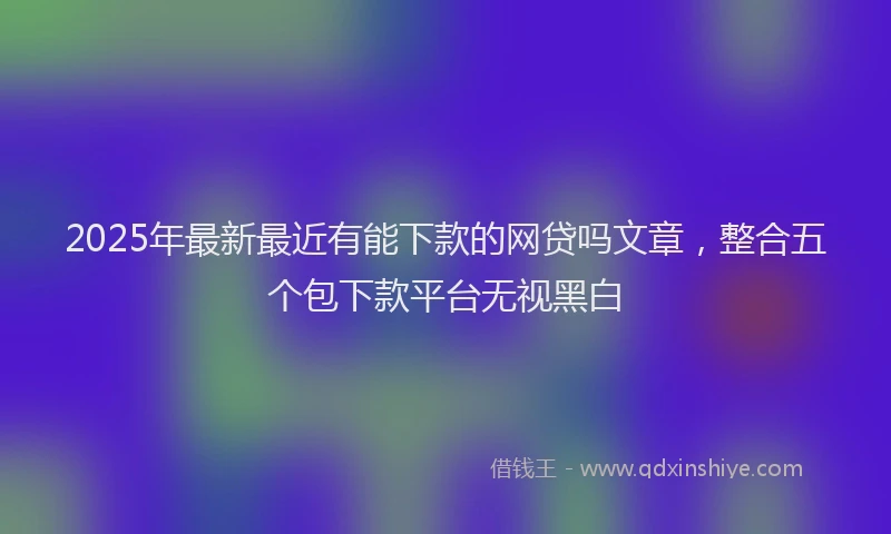 2025年最新最近有能下款的网贷吗文章，整合五个包下款平台无视黑白