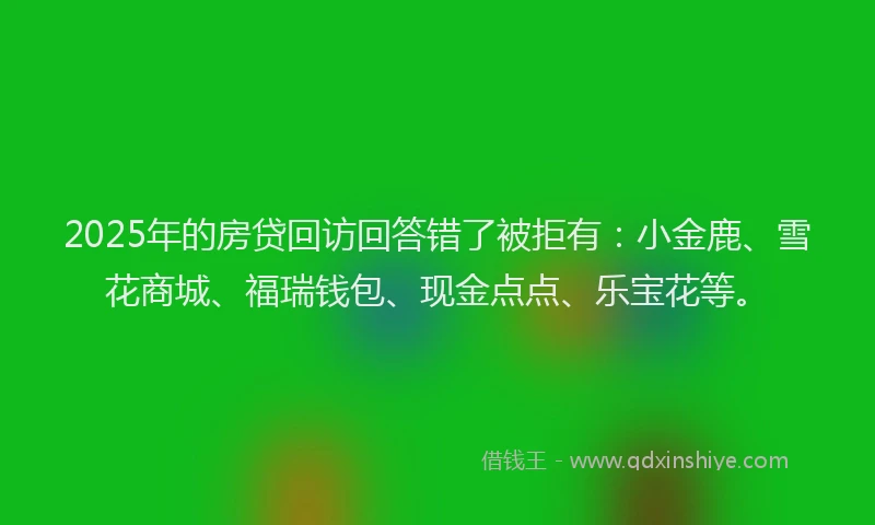 2025年的房贷回访回答错了被拒有:小金鹿、雪花商城、福瑞钱包、现金点点、乐宝花等。
