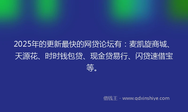 2025年的更新最快的网贷论坛有：麦凯旋商城、天源花、时时钱包贷、现金贷易行、闪贷速借宝等。