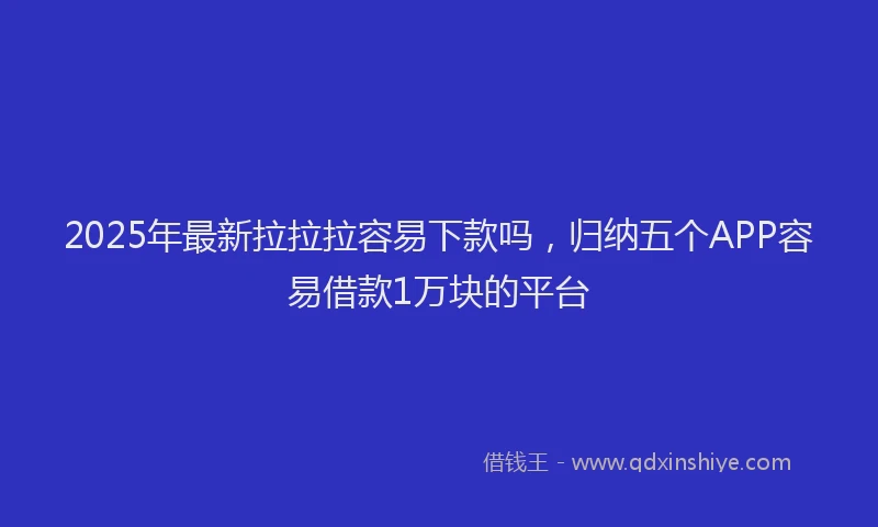 2025年最新拉拉拉容易下款吗，归纳五个APP容易借款1万块的平台
