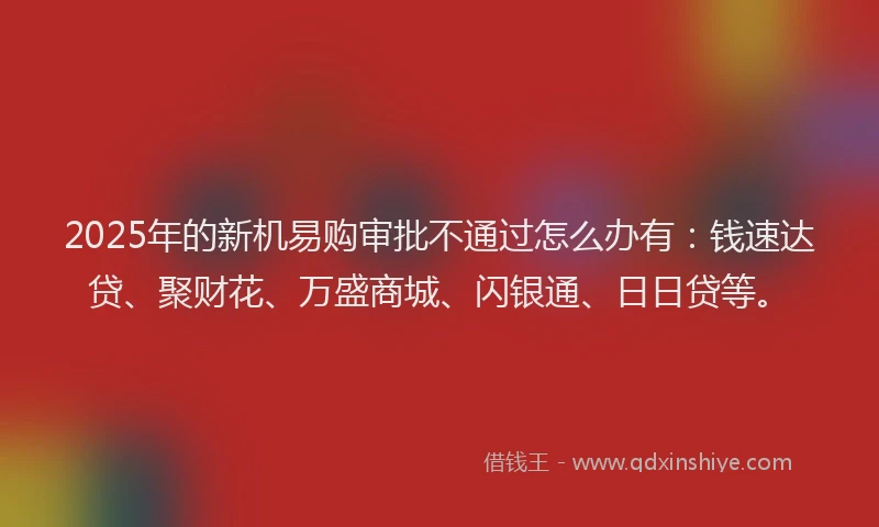 2025年的新机易购审批不通过怎么办有：钱速达贷、聚财花、万盛商城、闪银通、日日贷等。