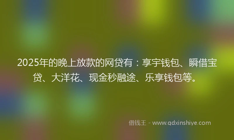 2025年的晚上放款的网贷有：享宇钱包、瞬借宝贷、大洋花、现金秒融途、乐享钱包等。