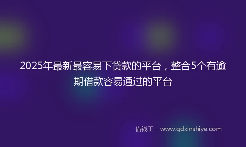 2025年最新最容易下贷款的平台，整合5个有逾期借款容易通过的平台