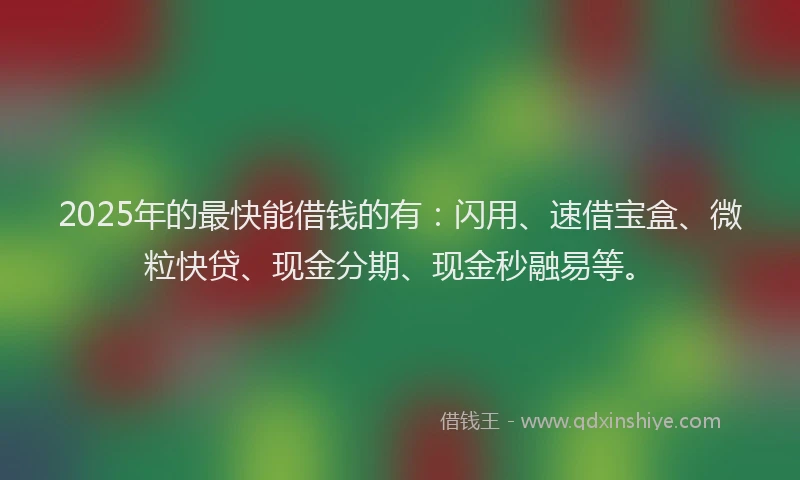 2025年的最快能借钱的有：闪用、速借宝盒、微粒快贷、现金分期、现金秒融易等。