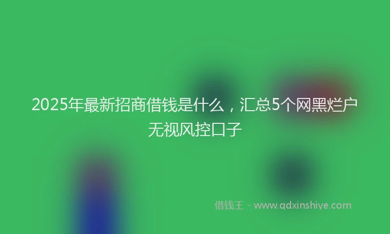 2025年最新招商借钱是什么，汇总5个网黑烂户无视风控口子
