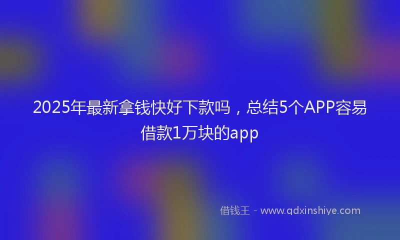 2025年最新拿钱快好下款吗，总结5个APP容易借款1万块的app