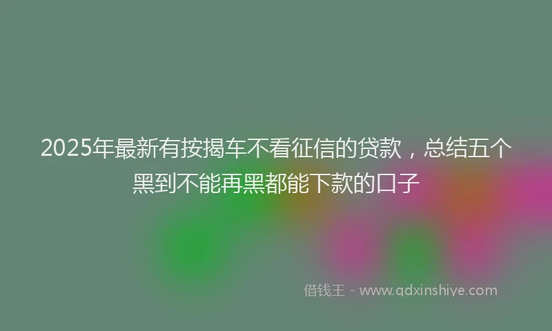 2025年最新有按揭车不看征信的贷款，总结五个黑到不能再黑都能下款的口子