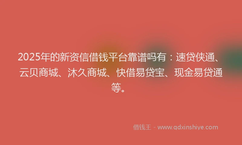 2025年的新资信借钱平台靠谱吗有：速贷侠通、云贝商城、沐久商城、快借易贷宝、现金易贷通等。