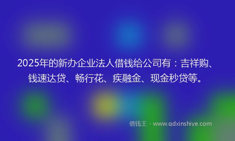 2025年的新办企业法人借钱给公司有：吉祥购、钱速达贷、畅行花、疾融金、现金秒贷等。