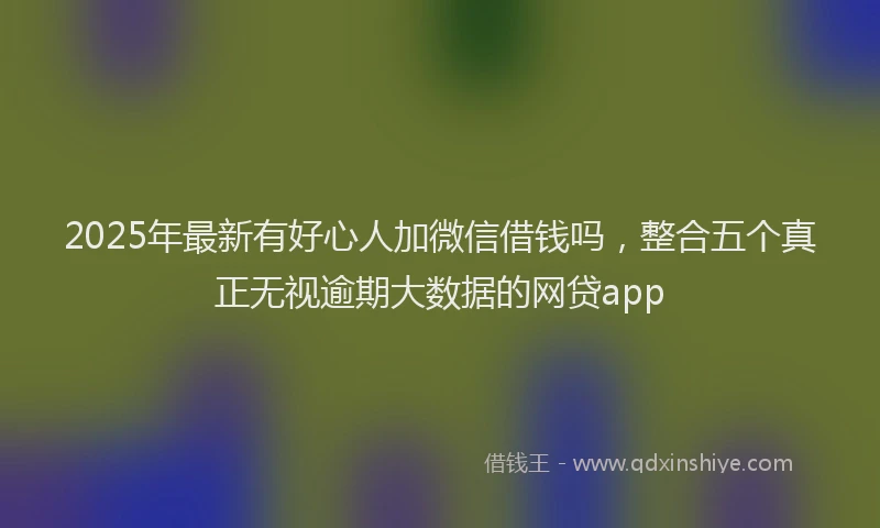 2025年最新有好心人加微信借钱吗，整合五个真正无视逾期大数据的网贷app