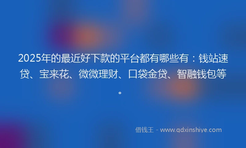 2025年的最近好下款的平台都有哪些有：钱站速贷、宝来花、微微理财、口袋金贷、智融钱包等。