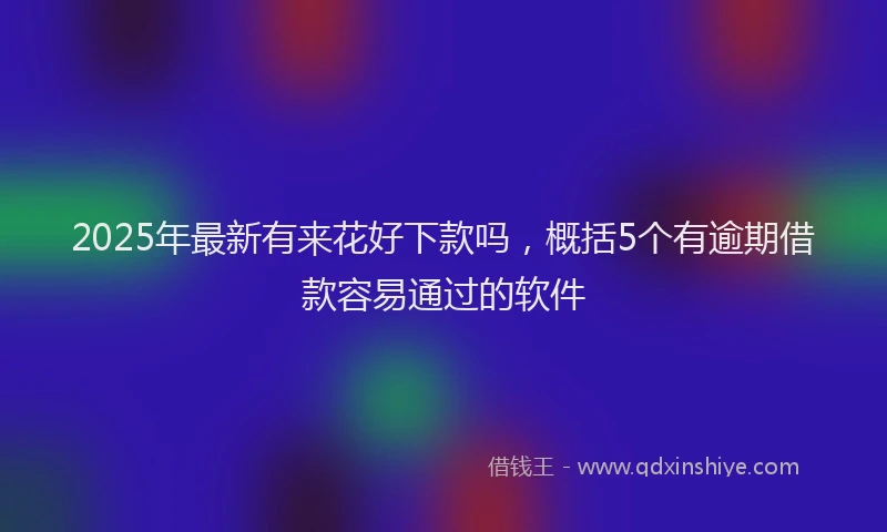 2025年最新有来花好下款吗，概括5个有逾期借款容易通过的软件