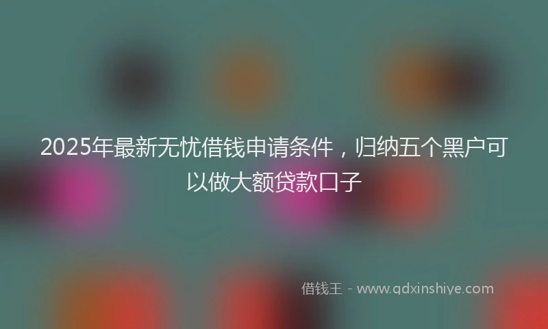 2025年最新无忧借钱申请条件，归纳五个黑户可以做大额贷款口子