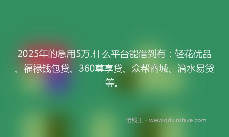 2025年的急用5万,什么平台能借到有：轻花优品、福禄钱包贷、360尊享贷、众帮商城、滴水易贷等。