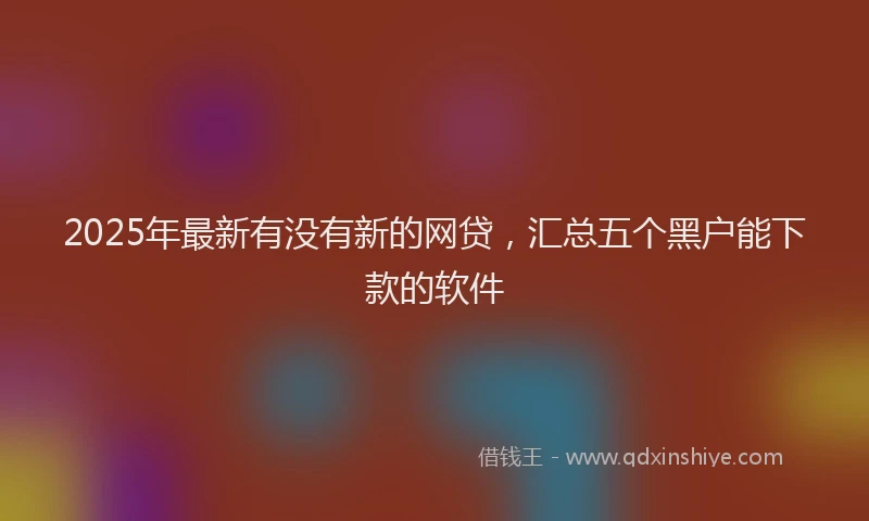 2025年最新有没有新的网贷，汇总五个黑户能下款的软件