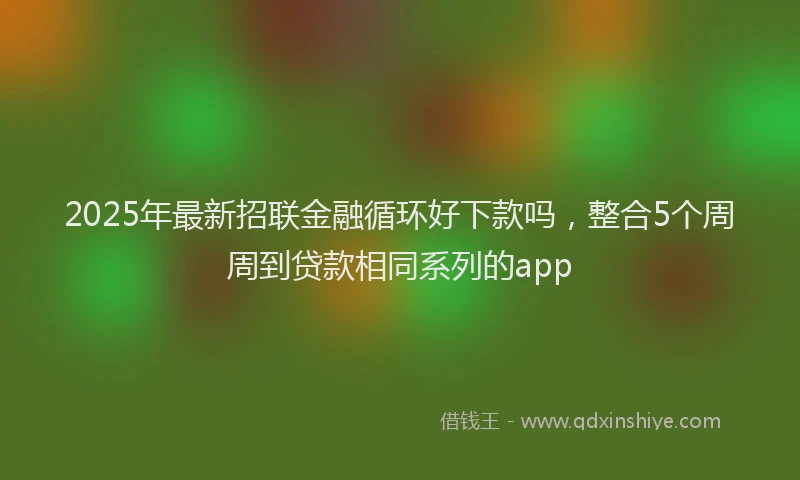 2025年最新招联金融循环好下款吗，整合5个周周到贷款相同系列的app