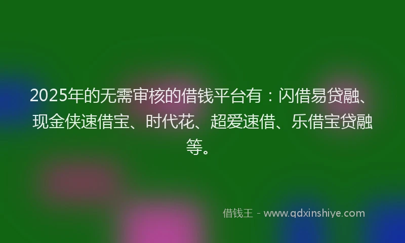 2025年的无需审核的借钱平台有：闪借易贷融、现金侠速借宝、时代花、超爱速借、乐借宝贷融等。