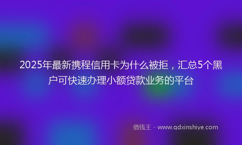 2025年最新携程信用卡为什么被拒，汇总5个黑户可快速办理小额贷款业务的平台
