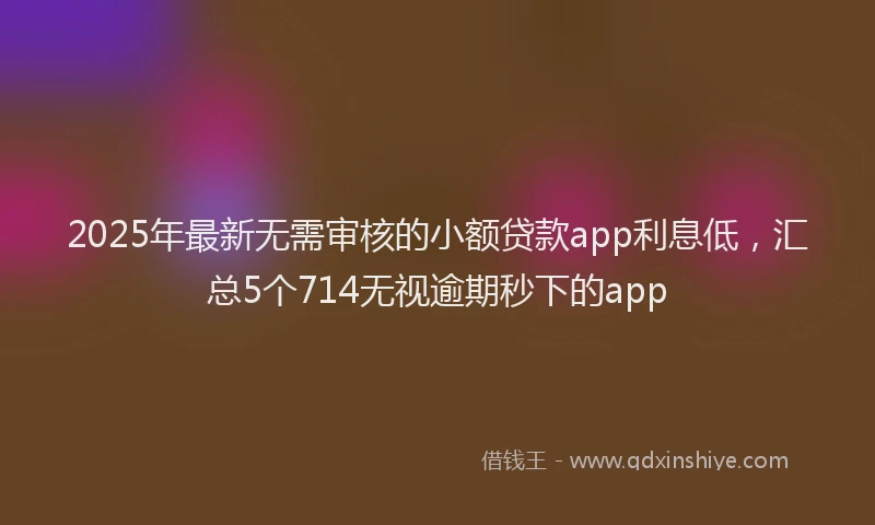 2025年最新无需审核的小额贷款app利息低，汇总5个714无视逾期秒下的app