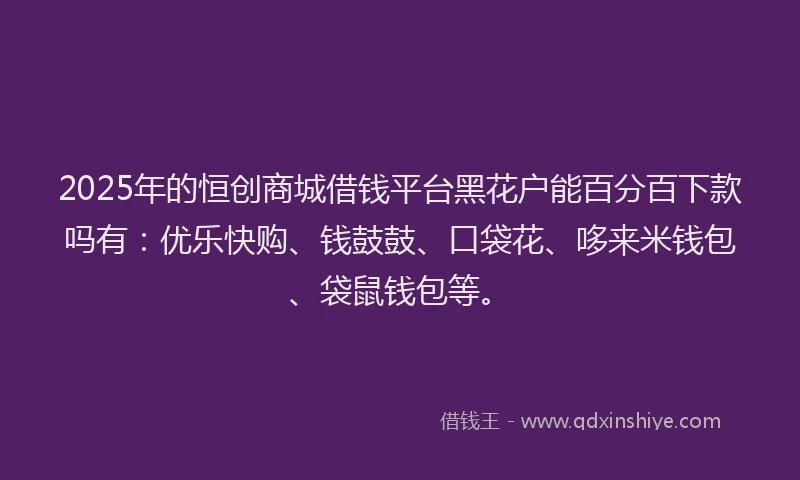 2025年的恒创商城借钱平台黑花户能百分百下款吗有：优乐快购、钱鼓鼓、口袋花、哆来米钱包、袋鼠钱包等。