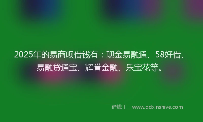 2025年的易商呗借钱有：现金易融通、58好借、易融贷通宝、辉誉金融、乐宝花等。