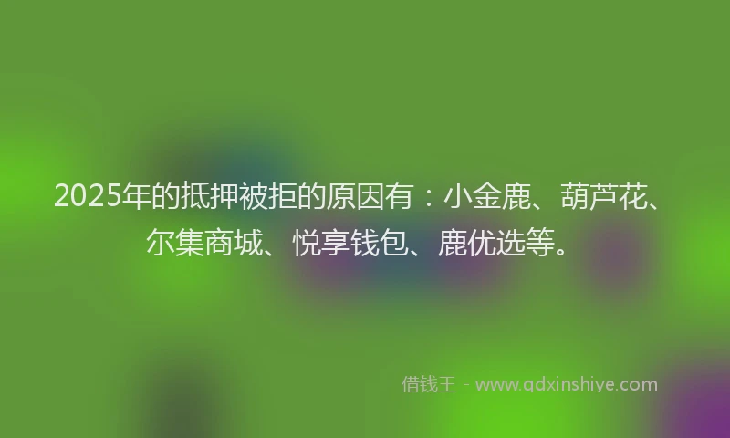 2025年的抵押被拒的原因有：小金鹿、葫芦花、尔集商城、悦享钱包、鹿优选等。