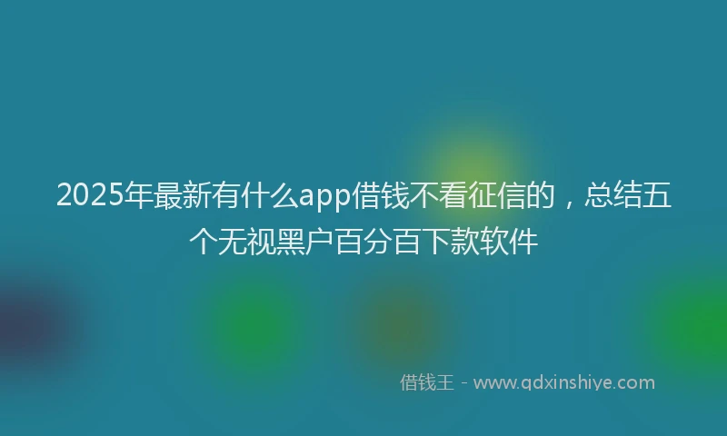 2025年最新有什么app借钱不看征信的，总结五个无视黑户百分百下款软件