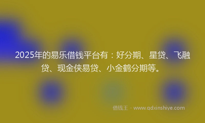 2025年的易乐借钱平台有：好分期、星贷、飞融贷、现金侠易贷、小金鹤分期等。
