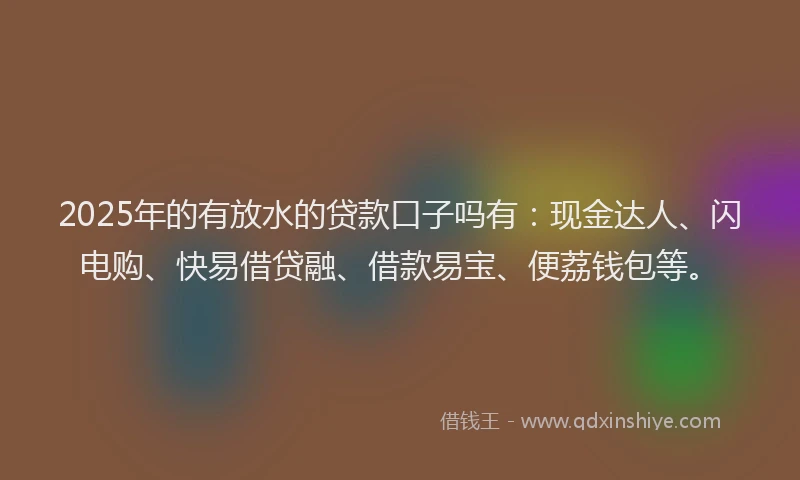 2025年的有放水的贷款口子吗有：现金达人、闪电购、快易借贷融、借款易宝、便荔钱包等。