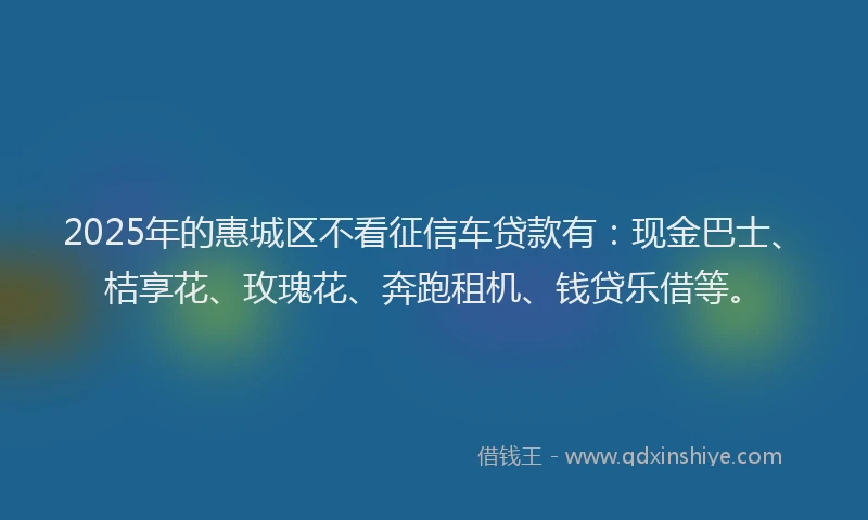 2025年的惠城区不看征信车贷款有：现金巴士、桔享花、玫瑰花、奔跑租机、钱贷乐借等。