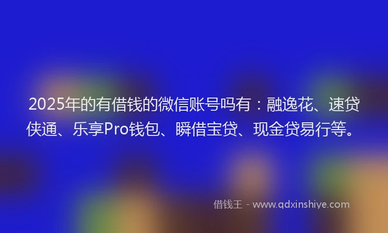 2025年的有借钱的微信账号吗有：融逸花、速贷侠通、乐享Pro钱包、瞬借宝贷、现金贷易行等。