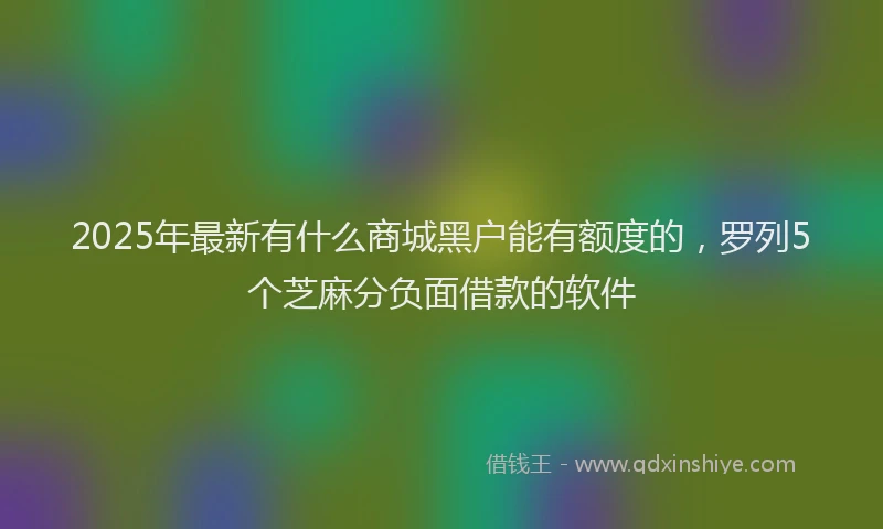 2025年最新有什么商城黑户能有额度的，罗列5个芝麻分负面借款的软件