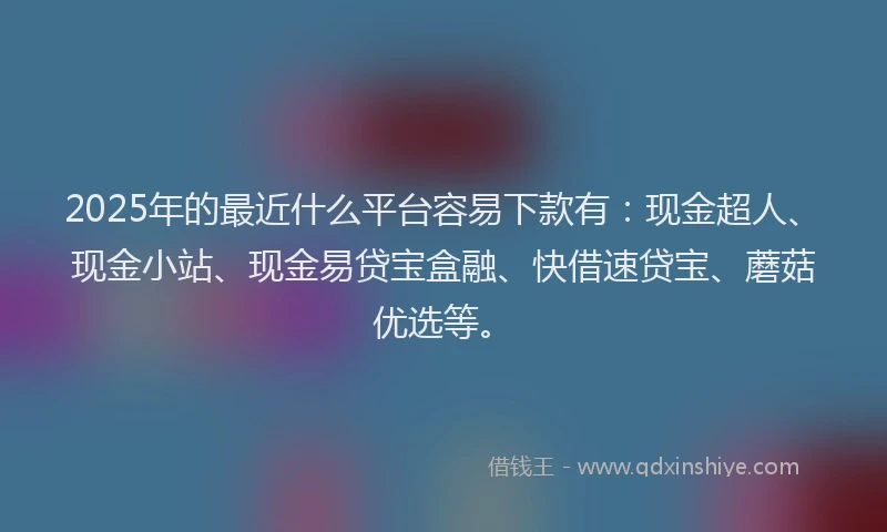 2025年的最近什么平台容易下款有：现金超人、现金小站、现金易贷宝盒融、快借速贷宝、蘑菇优选等。