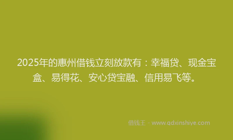 2025年的惠州借钱立刻放款有：幸福贷、现金宝盒、易得花、安心贷宝融、信用易飞等。