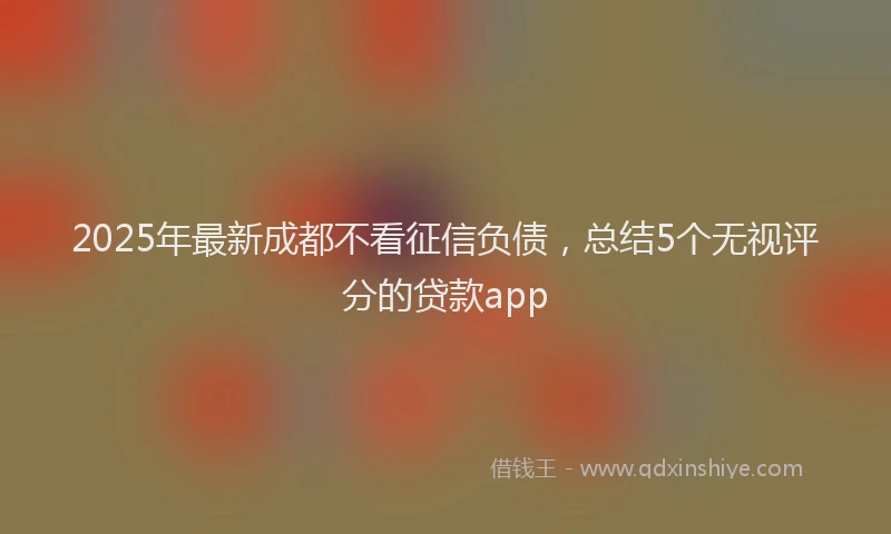 2025年最新成都不看征信负债，总结5个无视评分的贷款app