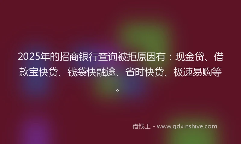 2025年的招商银行查询被拒原因有：现金贷、借款宝快贷、钱袋快融途、省时快贷、极速易购等。
