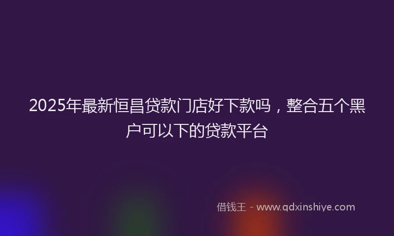2025年最新恒昌贷款门店好下款吗，整合五个黑户可以下的贷款平台
