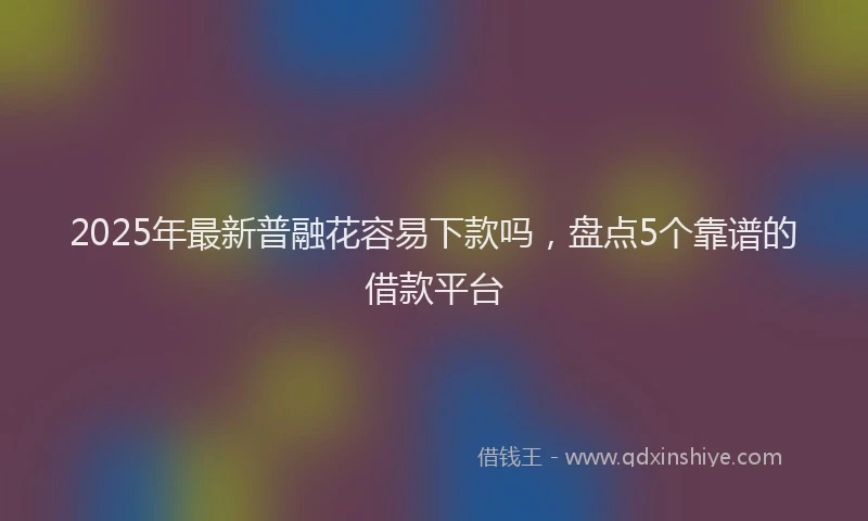 2025年最新普融花容易下款吗，盘点5个靠谱的借款平台