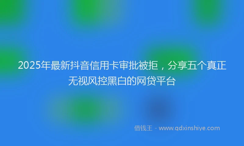 2025年最新抖音信用卡审批被拒，分享五个真正无视风控黑白的网贷平台