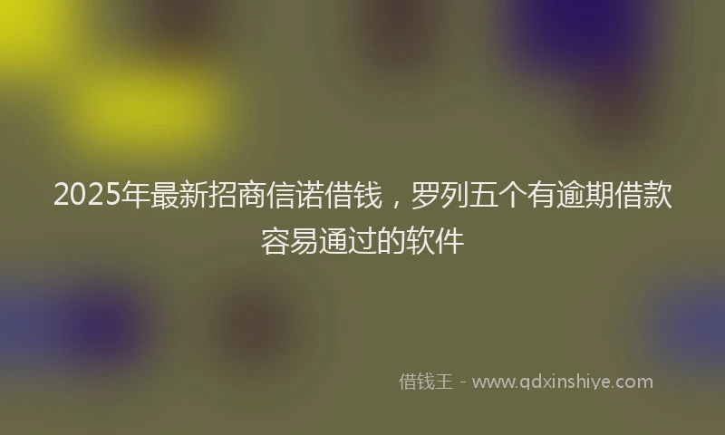 2025年最新招商信诺借钱，罗列五个有逾期借款容易通过的软件