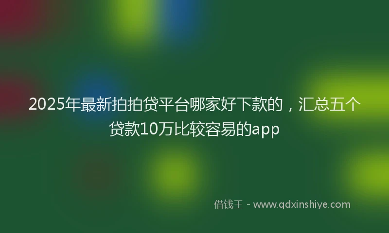 2025年最新拍拍贷平台哪家好下款的，汇总五个贷款10万比较容易的app