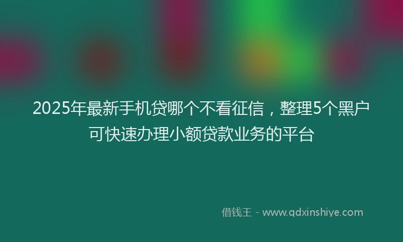 2025年最新手机贷哪个不看征信，整理5个黑户可快速办理小额贷款业务的平台