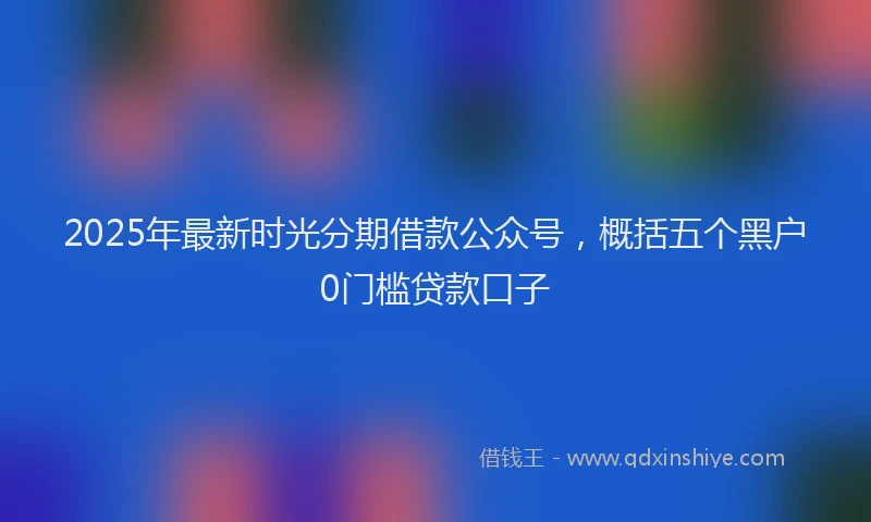 2025年最新时光分期借款公众号，概括五个黑户0门槛贷款口子