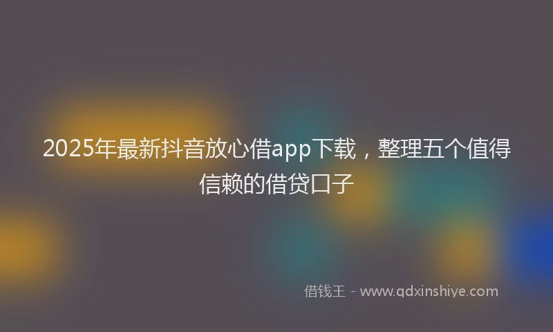 2025年最新抖音放心借app下载，整理五个值得信赖的借贷口子