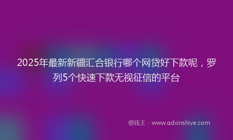 2025年最新新疆汇合银行哪个网贷好下款呢，罗列5个快速下款无视征信的平台